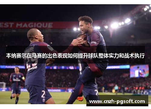本纳赛尔在马赛的出色表现如何提升球队整体实力和战术执行