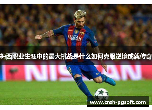 梅西职业生涯中的最大挑战是什么如何克服逆境成就传奇